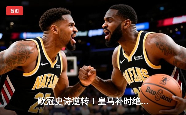 欧冠史诗逆转！皇马补时绝杀3-2曼城，总分6-5连续三年挺进决赛