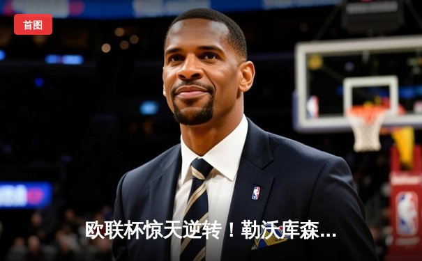 欧联杯惊天逆转！勒沃库森3-2绝杀罗马，赛季不败金身延续至47场