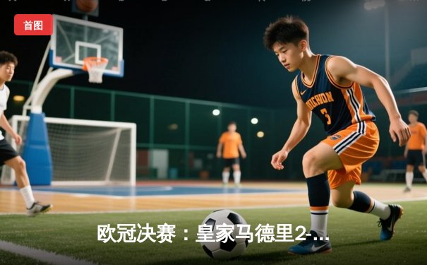 欧冠决赛：皇家马德里2-1逆转多特蒙德，维尼修斯独造两球助队第15次捧杯