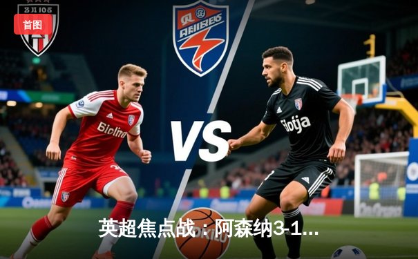 英超焦点战：阿森纳3-1逆转利物浦，萨卡双响助枪手登顶积分榜