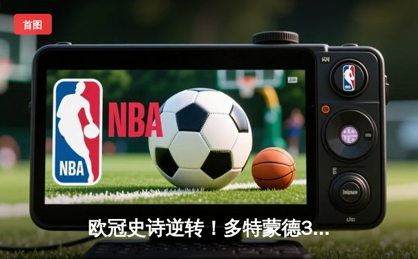 欧冠史诗逆转！多特蒙德3-2绝杀巴黎，桑乔独造两球闪耀威斯特法伦