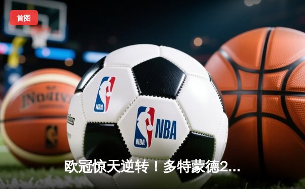 欧冠惊天逆转！多特蒙德2-1力克巴黎，罗伊斯绝杀锁定决赛席位