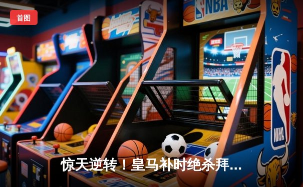 惊天逆转！皇马补时绝杀拜仁，总比分4-3昂首挺进欧冠决赛