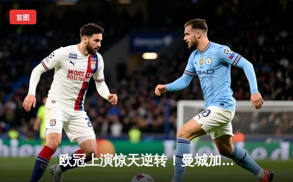 欧冠上演惊天逆转！曼城加时鏖战3-2淘汰拜仁，哈兰德双响定江山
