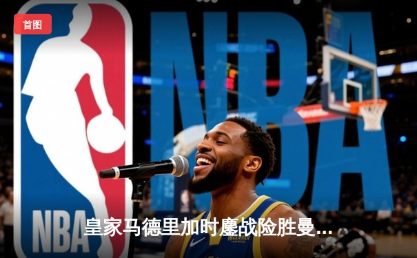 皇家马德里加时鏖战险胜曼城，欧冠半决赛上演史诗级对决