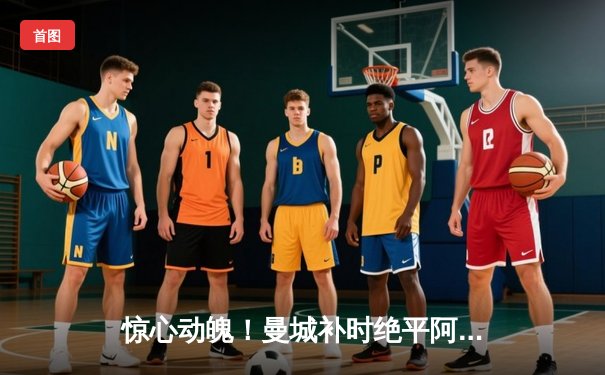 惊心动魄！曼城补时绝平阿森纳，英超争冠悬念持续升温